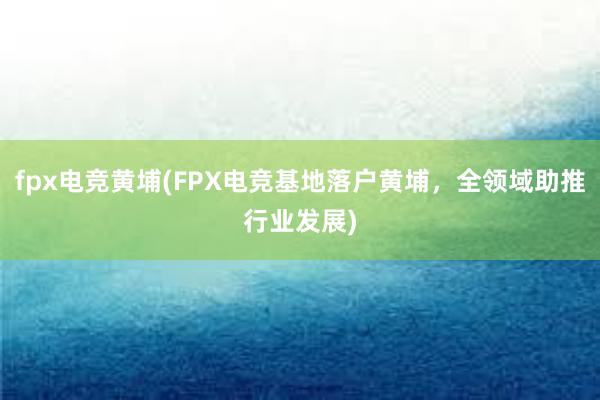 fpx电竞黄埔(FPX电竞基地落户黄埔，全领域助推行业发展)