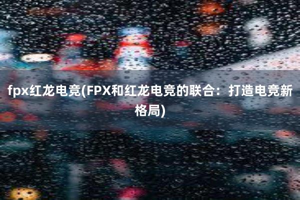 fpx红龙电竞(FPX和红龙电竞的联合：打造电竞新格局)