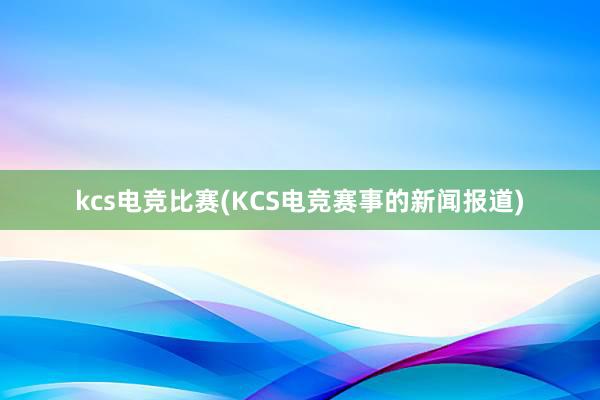 kcs电竞比赛(KCS电竞赛事的新闻报道)