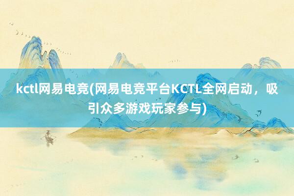 kctl网易电竞(网易电竞平台KCTL全网启动，吸引众多游戏玩家参与)