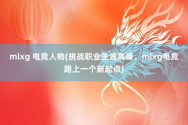 mlxg 电竞人物(挑战职业生涯高峰，mlxg电竞路上一个新起点)