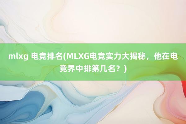 mlxg 电竞排名(MLXG电竞实力大揭秘，他在电竞界中排第几名？)