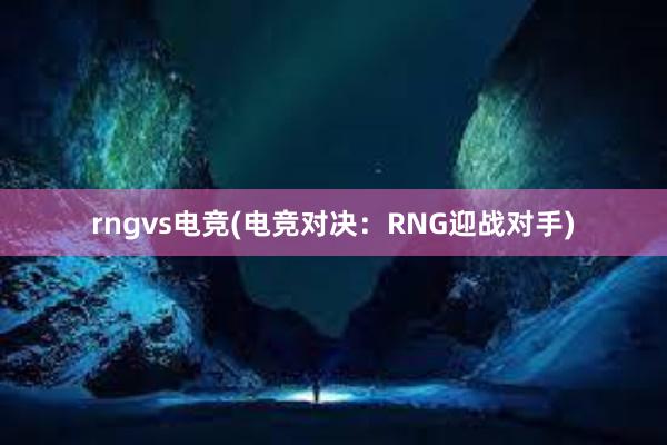 rngvs电竞(电竞对决：RNG迎战对手)