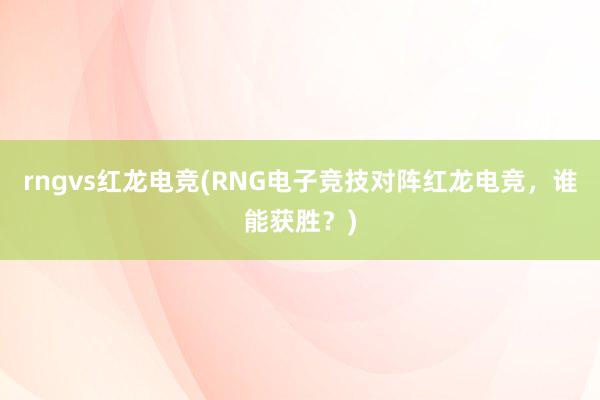 rngvs红龙电竞(RNG电子竞技对阵红龙电竞，谁能获胜？)