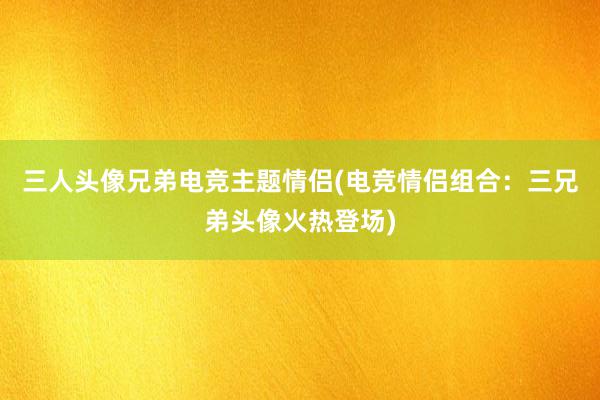 三人头像兄弟电竞主题情侣(电竞情侣组合：三兄弟头像火热登场)