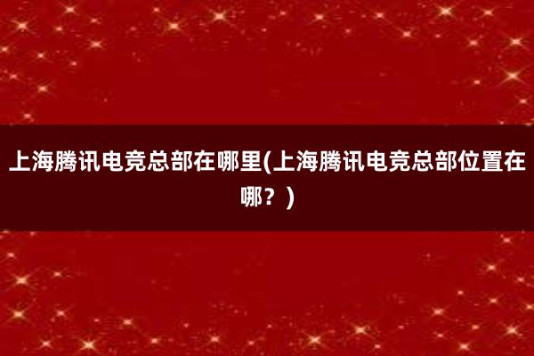 上海腾讯电竞总部在哪里(上海腾讯电竞总部位置在哪？)