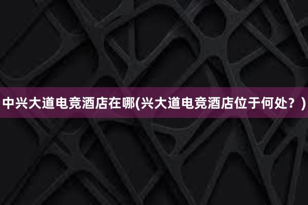 中兴大道电竞酒店在哪(兴大道电竞酒店位于何处？)