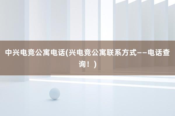 中兴电竞公寓电话(兴电竞公寓联系方式——电话查询！)