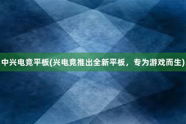 中兴电竞平板(兴电竞推出全新平板，专为游戏而生)