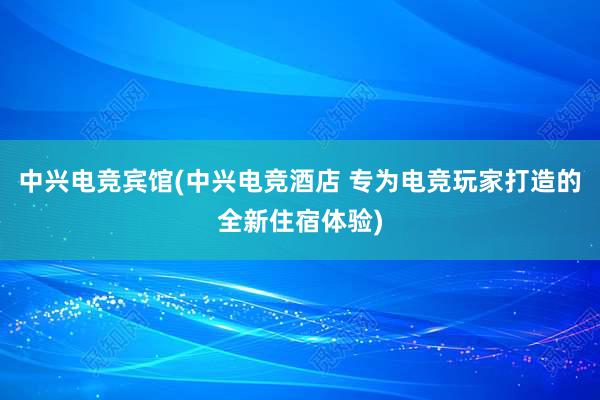 中兴电竞宾馆(中兴电竞酒店 专为电竞玩家打造的全新住宿体验)