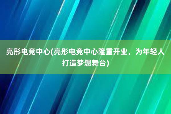 亮彤电竞中心(亮彤电竞中心隆重开业，为年轻人打造梦想舞台)