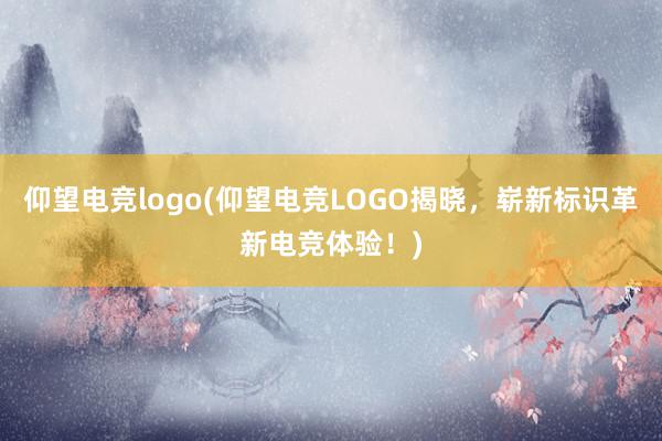 仰望电竞logo(仰望电竞LOGO揭晓，崭新标识革新电竞体验！)