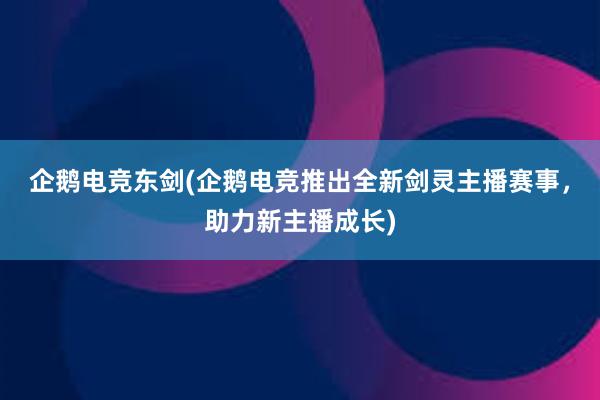 企鹅电竞东剑(企鹅电竞推出全新剑灵主播赛事，助力新主播成长)