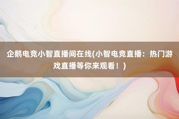 企鹅电竞小智直播间在线(小智电竞直播：热门游戏直播等你来观看！)