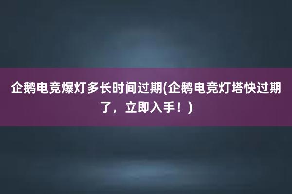 企鹅电竞爆灯多长时间过期(企鹅电竞灯塔快过期了，立即入手！)