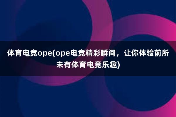 体育电竞ope(ope电竞精彩瞬间，让你体验前所未有体育电竞乐趣)