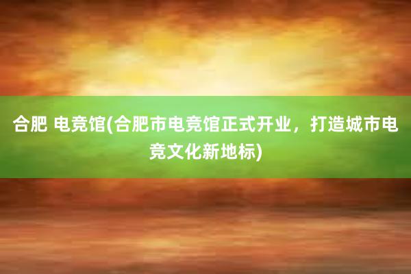 合肥 电竞馆(合肥市电竞馆正式开业，打造城市电竞文化新地标)