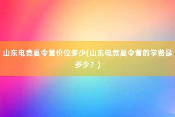 山东电竞夏令营价位多少(山东电竞夏令营的学费是多少？)