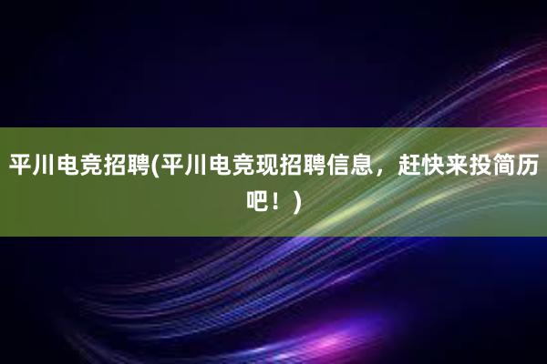 平川电竞招聘(平川电竞现招聘信息，赶快来投简历吧！)