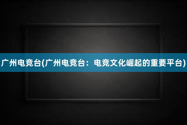 广州电竞台(广州电竞台：电竞文化崛起的重要平台)