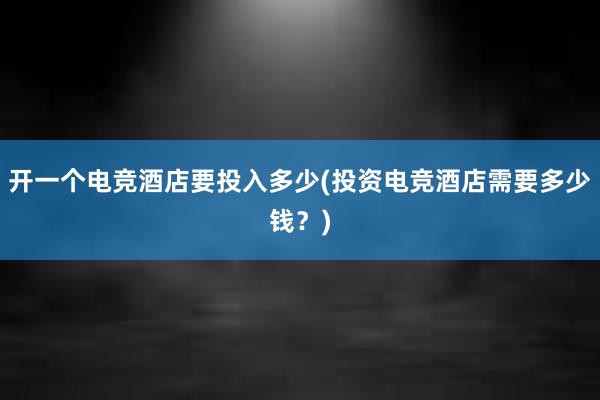 开一个电竞酒店要投入多少(投资电竞酒店需要多少钱？)