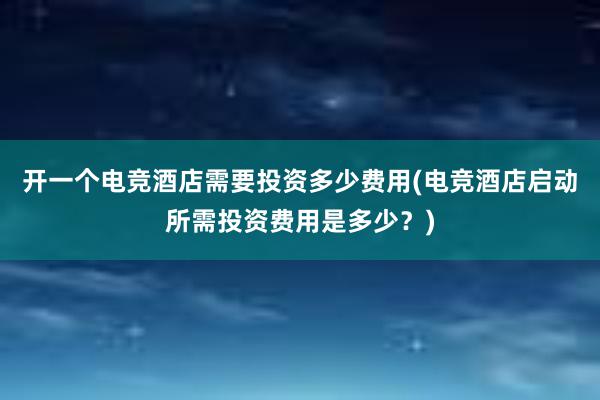 开一个电竞酒店需要投资多少费用(电竞酒店启动所需投资费用是多少？)