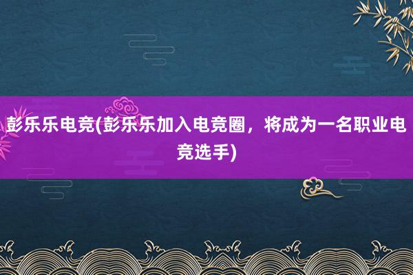 彭乐乐电竞(彭乐乐加入电竞圈，将成为一名职业电竞选手)