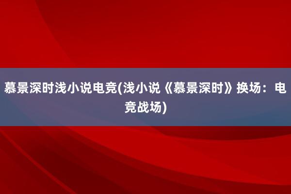 慕景深时浅小说电竞(浅小说《慕景深时》换场：电竞战场)