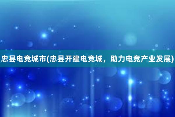 忠县电竞城市(忠县开建电竞城，助力电竞产业发展)