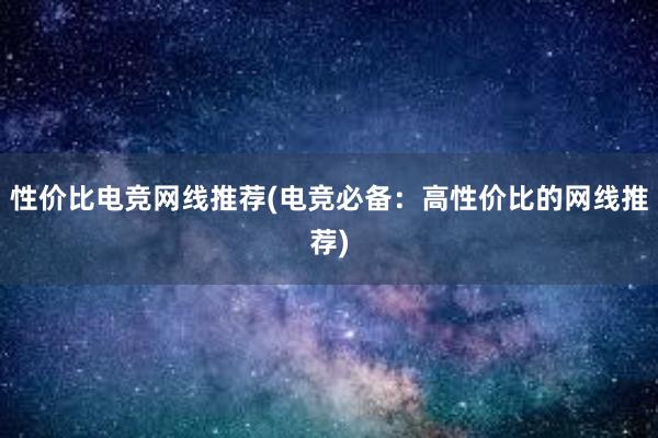 性价比电竞网线推荐(电竞必备：高性价比的网线推荐)