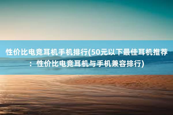 性价比电竞耳机手机排行(50元以下最佳耳机推荐：性价比电竞耳机与手机兼容排行)