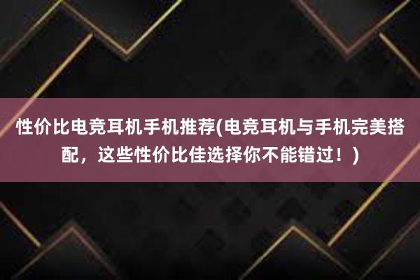 性价比电竞耳机手机推荐(电竞耳机与手机完美搭配，这些性价比佳选择你不能错过！)