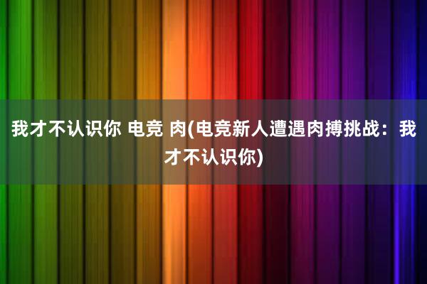 我才不认识你 电竞 肉(电竞新人遭遇肉搏挑战：我才不认识你)