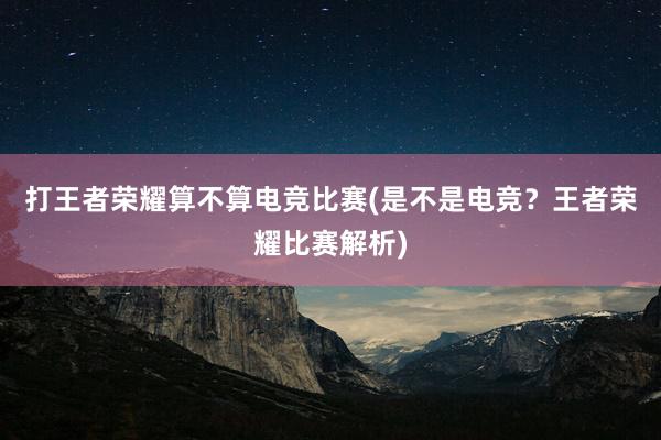 打王者荣耀算不算电竞比赛(是不是电竞？王者荣耀比赛解析)