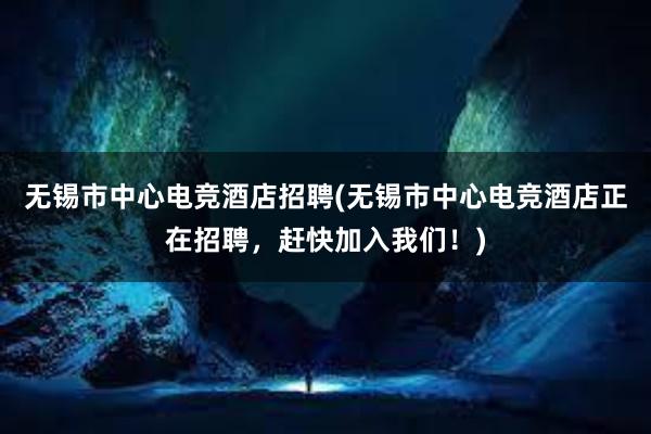 无锡市中心电竞酒店招聘(无锡市中心电竞酒店正在招聘，赶快加入我们！)