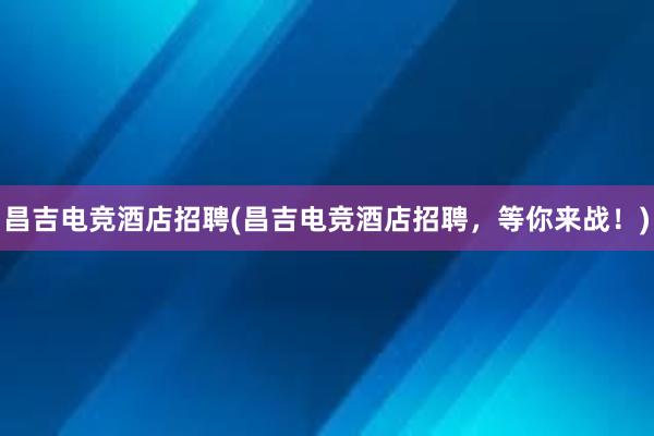 昌吉电竞酒店招聘(昌吉电竞酒店招聘，等你来战！)