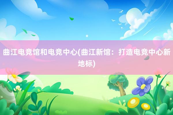 曲江电竞馆和电竞中心(曲江新馆：打造电竞中心新地标)