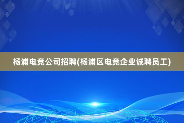 杨浦电竞公司招聘(杨浦区电竞企业诚聘员工)