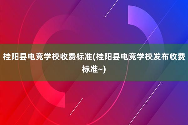 桂阳县电竞学校收费标准(桂阳县电竞学校发布收费标准~)