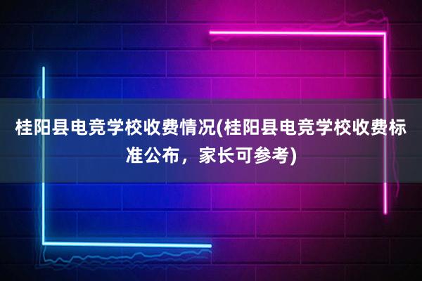 桂阳县电竞学校收费情况(桂阳县电竞学校收费标准公布，家长可参考)