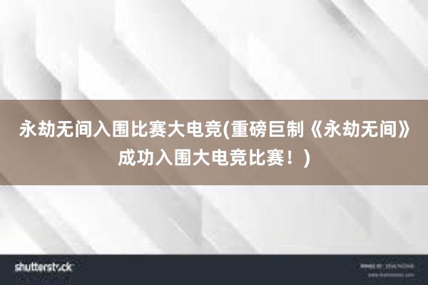 永劫无间入围比赛大电竞(重磅巨制《永劫无间》成功入围大电竞比赛！)