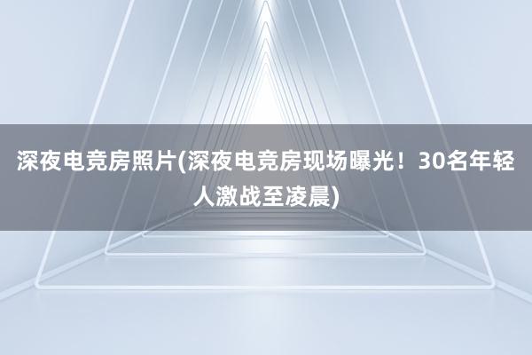 深夜电竞房照片(深夜电竞房现场曝光！30名年轻人激战至凌晨)