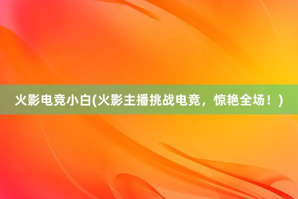 火影电竞小白(火影主播挑战电竞，惊艳全场！)