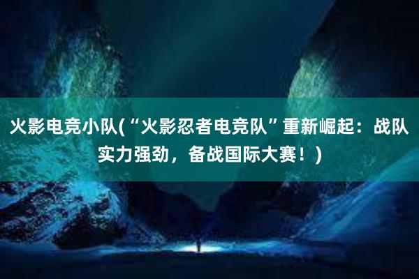 火影电竞小队(“火影忍者电竞队”重新崛起：战队实力强劲，备战国际大赛！)