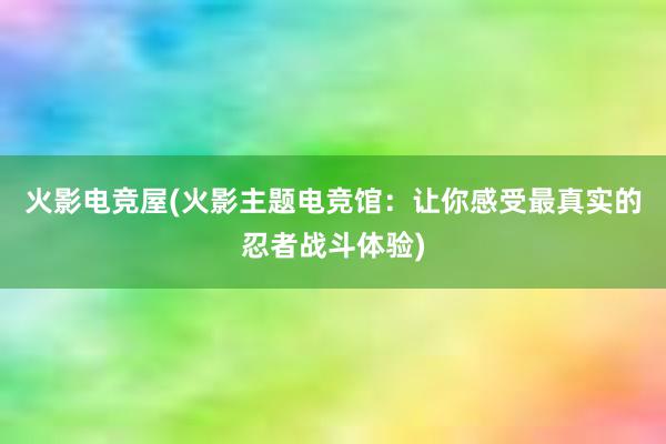 火影电竞屋(火影主题电竞馆：让你感受最真实的忍者战斗体验)