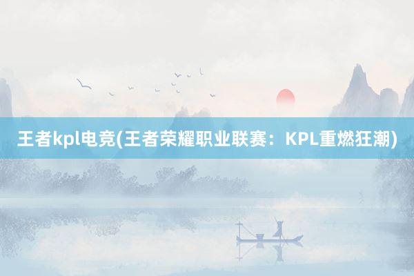 王者kpl电竞(王者荣耀职业联赛：KPL重燃狂潮)