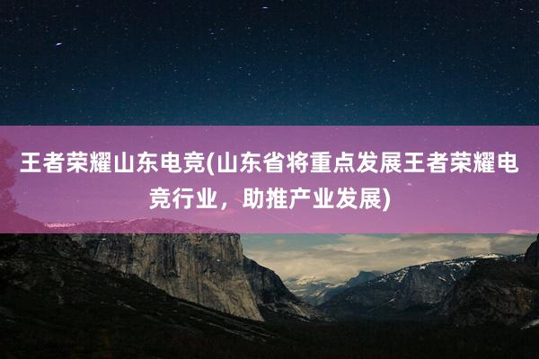 王者荣耀山东电竞(山东省将重点发展王者荣耀电竞行业，助推产业发展)