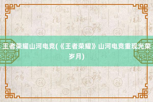 王者荣耀山河电竞(《王者荣耀》山河电竞重现光荣岁月)