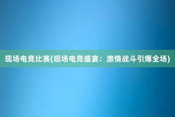 现场电竞比赛(现场电竞盛宴：激情战斗引爆全场)