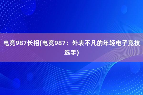 电竞987长相(电竞987：外表不凡的年轻电子竞技选手)